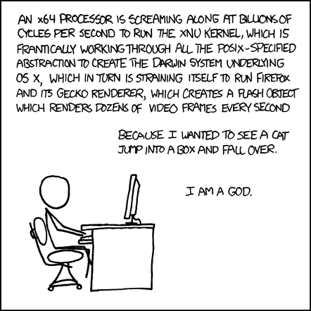 The Author, sitting at a desk by himself, lists the high-level layers of abstraction describing the inner-workings of his computer as he is using it to perform a task.
At this point, the Reader can barely contain his excitement over the large quantity of technical nomenclature being displayed before him. He is excited about the things he is aware of, and is opening new tabs in Firefox to look up those that he isn&rsquo;t. As the Reader&rsquo;s excitement is rising, the Author reveals that the task requiring this incredible amount of technology is the viewing of a humorous cat video. The Reader is now joyous. He too has seen videos of cats on the internet, and can now relate to the Author. The Author is just like him, they are best friends. The peak of excitement approaches.
In a triumphant finale, the Author elevates himself (and the Reader) to God-like status for commanding such a complex machine to carry out frivolous tasks. With this the Reader suddenly reaches an explosive climax with hot threads of excitement and joy spilling across his keyboard. He is now satisfied.